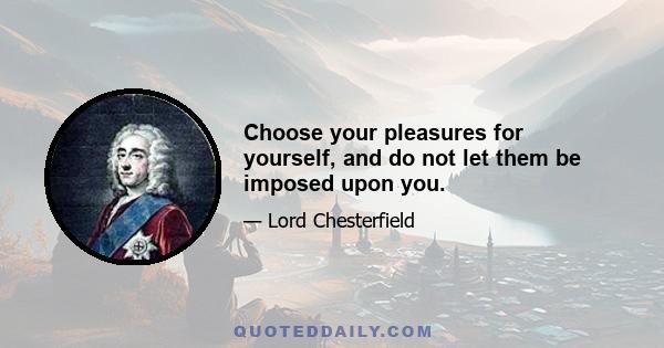 Choose your pleasures for yourself, and do not let them be imposed upon you.