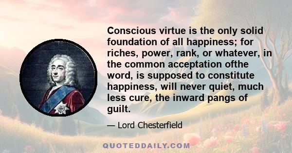 Conscious virtue is the only solid foundation of all happiness; for riches, power, rank, or whatever, in the common acceptation ofthe word, is supposed to constitute happiness, will never quiet, much less cure, the