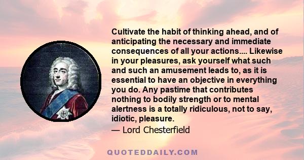 Cultivate the habit of thinking ahead, and of anticipating the necessary and immediate consequences of all your actions.... Likewise in your pleasures, ask yourself what such and such an amusement leads to, as it is