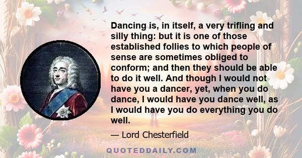 Dancing is, in itself, a very trifling and silly thing: but it is one of those established follies to which people of sense are sometimes obliged to conform; and then they should be able to do it well. And though I