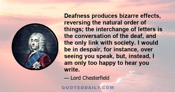 Deafness produces bizarre effects, reversing the natural order of things; the interchange of letters is the conversation of the deaf, and the only link with society. I would be in despair, for instance, over seeing you