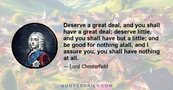 Deserve a great deal, and you shall have a great deal; deserve little, and you shall have but a little; and be good for nothing atall, and I assure you, you shall have nothing at all.