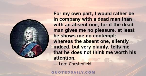 For my own part, I would rather be in company with a dead man than with an absent one; for if the dead man gives me no pleasure, at least he shows me no contempt; whereas the absent one, silently indeed, but very