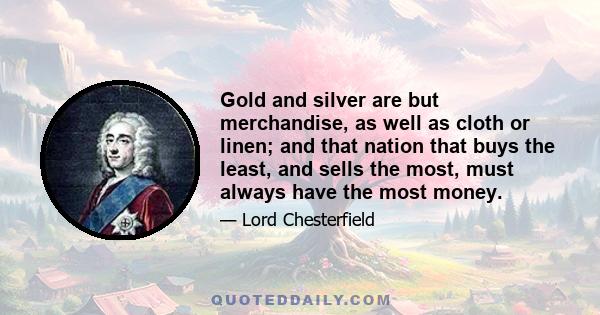 Gold and silver are but merchandise, as well as cloth or linen; and that nation that buys the least, and sells the most, must always have the most money.