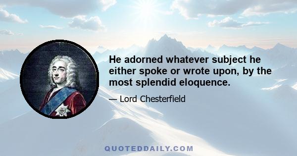 He adorned whatever subject he either spoke or wrote upon, by the most splendid eloquence.