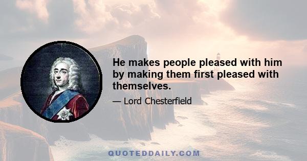 He makes people pleased with him by making them first pleased with themselves.