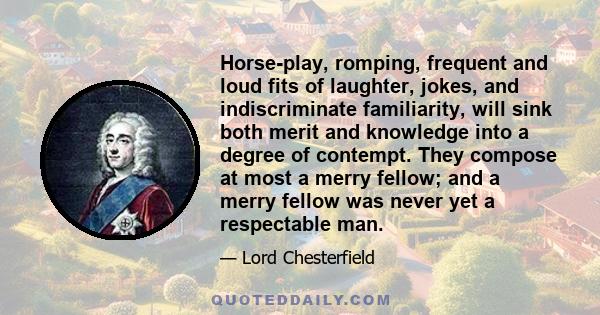 Horse-play, romping, frequent and loud fits of laughter, jokes, and indiscriminate familiarity, will sink both merit and knowledge into a degree of contempt. They compose at most a merry fellow; and a merry fellow was