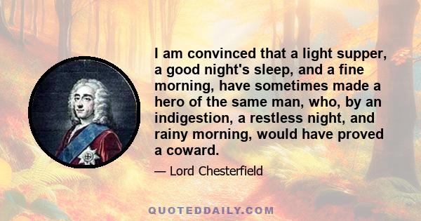 I am convinced that a light supper, a good night's sleep, and a fine morning, have sometimes made a hero of the same man, who, by an indigestion, a restless night, and rainy morning, would have proved a coward.