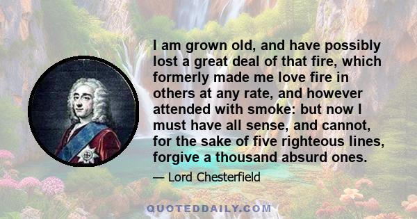 I am grown old, and have possibly lost a great deal of that fire, which formerly made me love fire in others at any rate, and however attended with smoke: but now I must have all sense, and cannot, for the sake of five