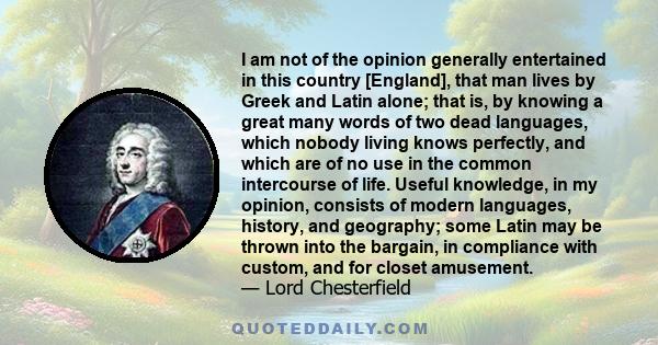 I am not of the opinion generally entertained in this country [England], that man lives by Greek and Latin alone; that is, by knowing a great many words of two dead languages, which nobody living knows perfectly, and