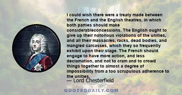 I could wish there were a treaty made between the French and the English theatres, in which both parties should make considerableconcessions. The English ought to give up their notorious violations of the unities, and