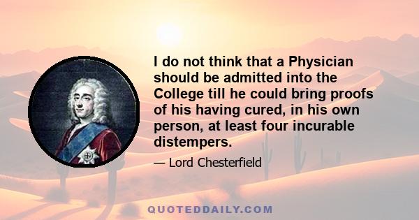 I do not think that a Physician should be admitted into the College till he could bring proofs of his having cured, in his own person, at least four incurable distempers.