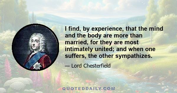 I find, by experience, that the mind and the body are more than married, for they are most intimately united; and when one suffers, the other sympathizes.