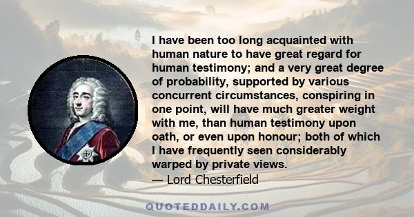 I have been too long acquainted with human nature to have great regard for human testimony; and a very great degree of probability, supported by various concurrent circumstances, conspiring in one point, will have much