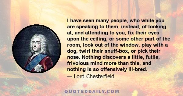 I have seen many people, who while you are speaking to them, instead, of looking at, and attending to you, fix their eyes upon the ceiling, or some other part of the room, look out of the window, play with a dog, twirl