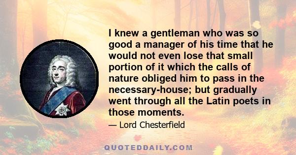 I knew a gentleman who was so good a manager of his time that he would not even lose that small portion of it which the calls of nature obliged him to pass in the necessary-house; but gradually went through all the