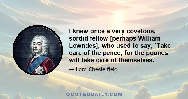 I knew once a very covetous, sordid fellow [perhaps William Lowndes], who used to say, `Take care of the pence, for the pounds will take care of themselves.