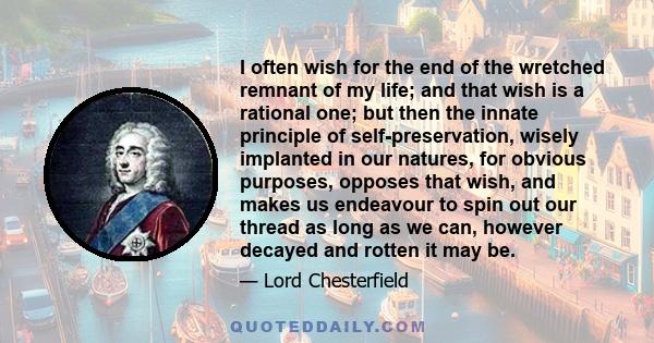 I often wish for the end of the wretched remnant of my life; and that wish is a rational one; but then the innate principle of self-preservation, wisely implanted in our natures, for obvious purposes, opposes that wish, 