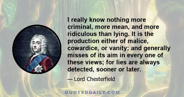 I really know nothing more criminal, more mean, and more ridiculous than lying. It is the production either of malice, cowardice, or vanity; and generally misses of its aim in every one of these views; for lies are