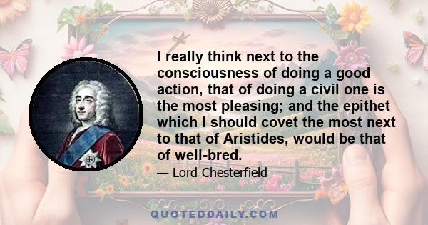 I really think next to the consciousness of doing a good action, that of doing a civil one is the most pleasing; and the epithet which I should covet the most next to that of Aristides, would be that of well-bred.