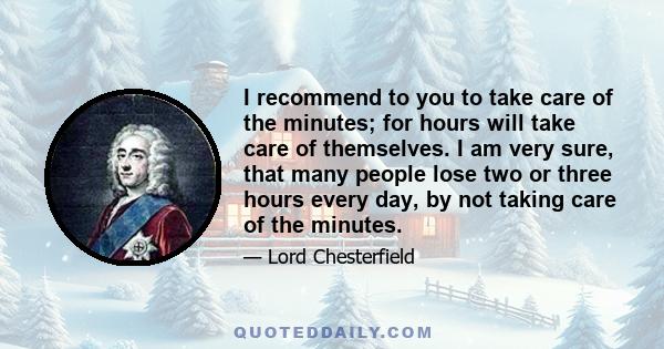 I recommend to you to take care of the minutes; for hours will take care of themselves. I am very sure, that many people lose two or three hours every day, by not taking care of the minutes.