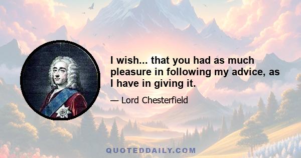 I wish... that you had as much pleasure in following my advice, as I have in giving it.