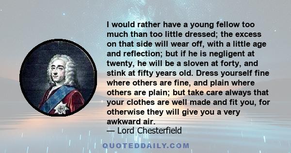 I would rather have a young fellow too much than too little dressed; the excess on that side will wear off, with a little age and reflection; but if he is negligent at twenty, he will be a sloven at forty, and stink at