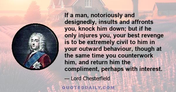 If a man, notoriously and designedly, insults and affronts you, knock him down; but if he only injures you, your best revenge is to be extremely civil to him in your outward behaviour, though at the same time you