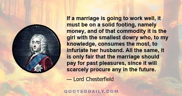 If a marriage is going to work well, it must be on a solid footing, namely money, and of that commodity it is the girl with the smallest dowry who, to my knowledge, consumes the most, to infuriate her husband. All the