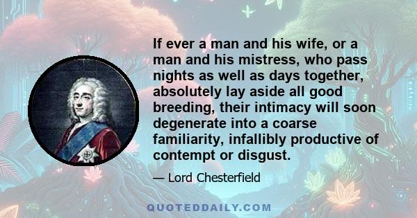 If ever a man and his wife, or a man and his mistress, who pass nights as well as days together, absolutely lay aside all good breeding, their intimacy will soon degenerate into a coarse familiarity, infallibly