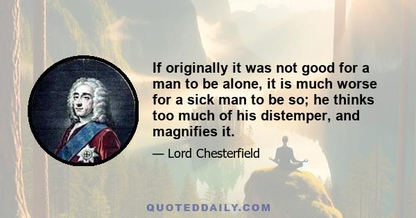 If originally it was not good for a man to be alone, it is much worse for a sick man to be so; he thinks too much of his distemper, and magnifies it.