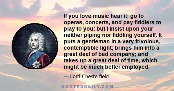 If you love music hear it; go to operas, concerts, and pay fiddlers to play to you; but I insist upon your neither piping nor fiddling yourself. It puts a gentleman in a very frivolous, contemptible light; brings him