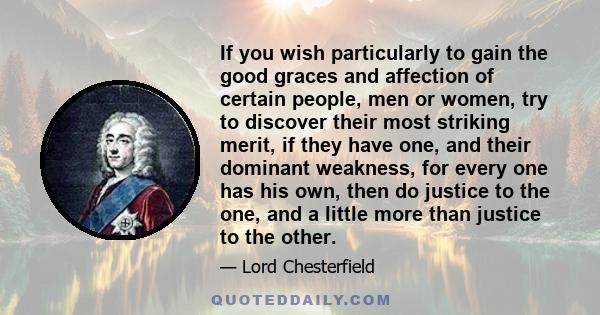 If you wish particularly to gain the good graces and affection of certain people, men or women, try to discover their most striking merit, if they have one, and their dominant weakness, for every one has his own, then