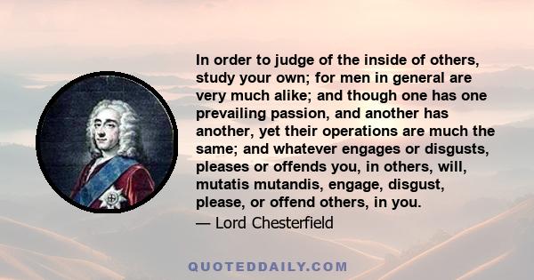 In order to judge of the inside of others, study your own; for men in general are very much alike; and though one has one prevailing passion, and another has another, yet their operations are much the same; and whatever 