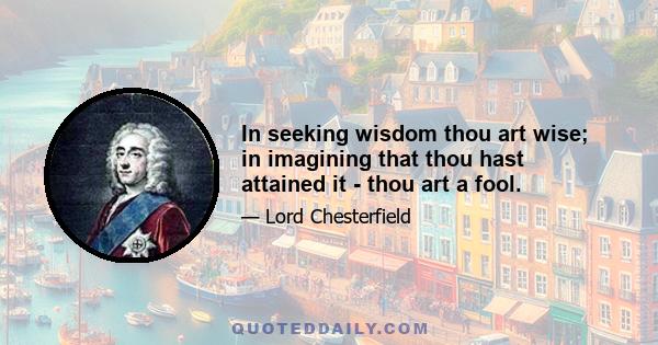 In seeking wisdom thou art wise; in imagining that thou hast attained it - thou art a fool.