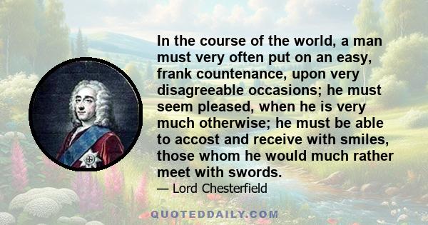 In the course of the world, a man must very often put on an easy, frank countenance, upon very disagreeable occasions; he must seem pleased, when he is very much otherwise; he must be able to accost and receive with