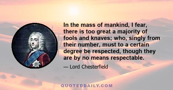 In the mass of mankind, I fear, there is too great a majority of fools and knaves; who, singly from their number, must to a certain degree be respected, though they are by no means respectable.