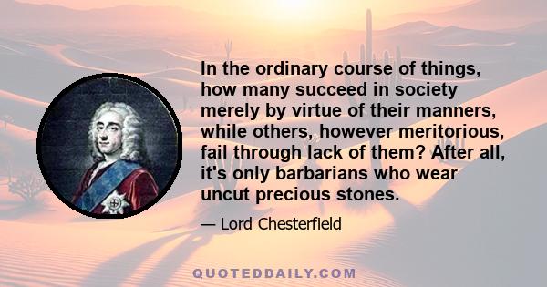 In the ordinary course of things, how many succeed in society merely by virtue of their manners, while others, however meritorious, fail through lack of them? After all, it's only barbarians who wear uncut precious