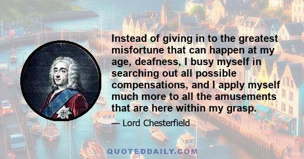 Instead of giving in to the greatest misfortune that can happen at my age, deafness, I busy myself in searching out all possible compensations, and I apply myself much more to all the amusements that are here within my