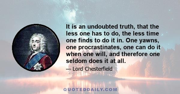 It is an undoubted truth, that the less one has to do, the less time one finds to do it in. One yawns, one procrastinates, one can do it when one will, and therefore one seldom does it at all.