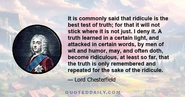 It is commonly said that ridicule is the best test of truth; for that it will not stick where it is not just. I deny it. A truth learned in a certain light, and attacked in certain words, by men of wit and humor, may,