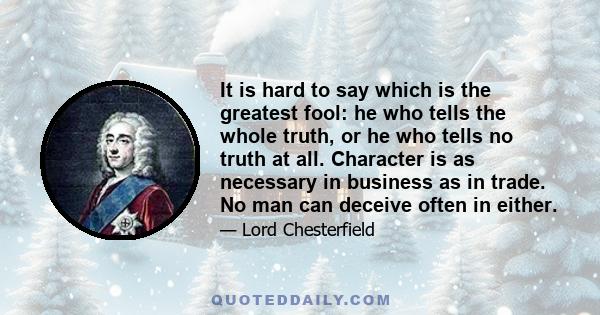 It is hard to say which is the greatest fool: he who tells the whole truth, or he who tells no truth at all. Character is as necessary in business as in trade. No man can deceive often in either.