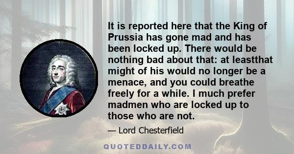 It is reported here that the King of Prussia has gone mad and has been locked up. There would be nothing bad about that: at leastthat might of his would no longer be a menace, and you could breathe freely for a while. I 