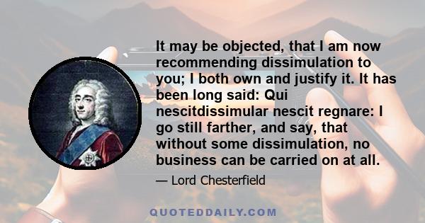 It may be objected, that I am now recommending dissimulation to you; I both own and justify it. It has been long said: Qui nescitdissimular nescit regnare: I go still farther, and say, that without some dissimulation,