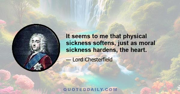 It seems to me that physical sickness softens, just as moral sickness hardens, the heart.