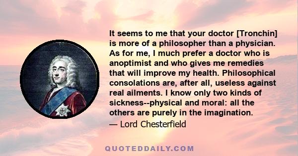 It seems to me that your doctor [Tronchin] is more of a philosopher than a physician. As for me, I much prefer a doctor who is anoptimist and who gives me remedies that will improve my health. Philosophical consolations 