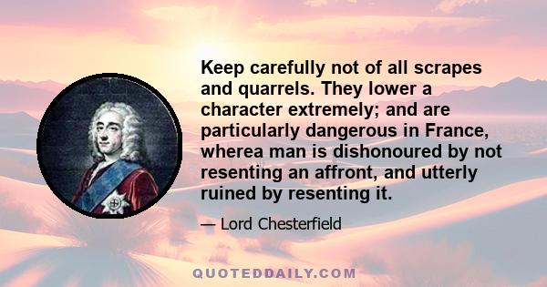 Keep carefully not of all scrapes and quarrels. They lower a character extremely; and are particularly dangerous in France, wherea man is dishonoured by not resenting an affront, and utterly ruined by resenting it.