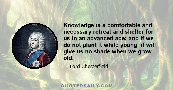 Knowledge is a comfortable and necessary retreat and shelter for us in an advanced age; and if we do not plant it while young, it will give us no shade when we grow old.