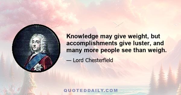 Knowledge may give weight, but accomplishments give luster, and many more people see than weigh.