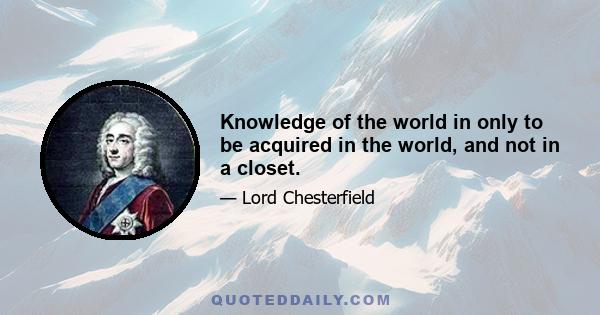 Knowledge of the world in only to be acquired in the world, and not in a closet.